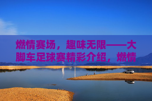 燃情赛场,趣味无限——大脚车足球赛精彩介绍,燃情赛场,趣味无限——大脚车足球赛精彩介绍