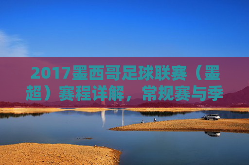 2017墨西哥足球联赛（墨超）赛程详解，常规赛与季后赛安排及精彩看点