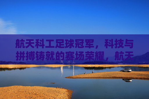 航天科工足球冠军,科技与拼搏铸就的赛场荣耀,航天科工足球冠军,科技与拼搏铸就的赛场荣耀
