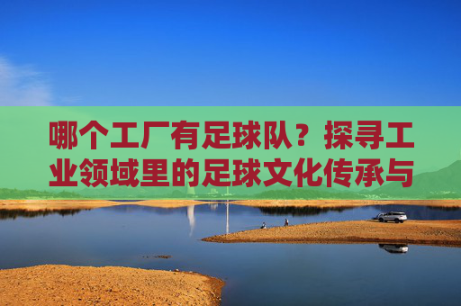 哪个工厂有足球队？探寻工业领域里的足球文化传承与团队精神，哪个工厂有足球队？探寻工业领域里的足球文化传承与团队精神