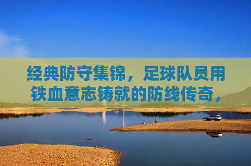经典防守集锦,足球队员用铁血意志铸就的防线传奇,经典防守集锦,足球队员用铁血意志铸就的防线传奇