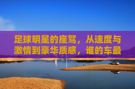 足球明星的座驾,从速度与激情到豪华质感,谁的车最亮?