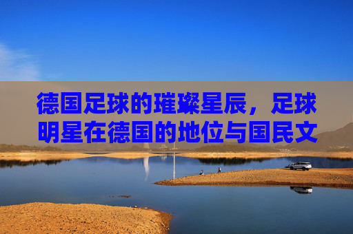 德国足球的璀璨星辰,足球明星在德国的地位与国民文化认同,德国足球的璀璨星辰,足球明星的地位与国民文化认同