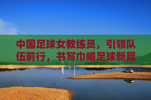 中国足球女教练员,引领队伍前行,书写巾帼足球新篇章