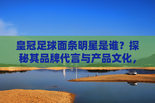 皇冠足球面条明星是谁？探秘其品牌代言与产品文化，皇冠足球面条明星是谁？探秘其品牌代言与产品文化
