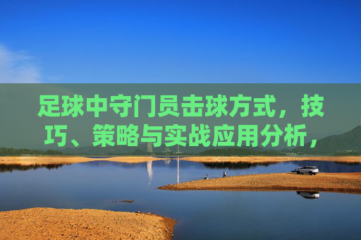 足球中守门员击球方式,技巧、策略与实战应用分析,足球守门员击球,技巧、策略与实战应用分析