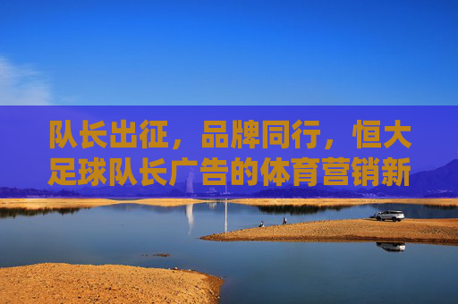队长出征,品牌同行,恒大足球队长广告的体育营销新高度
