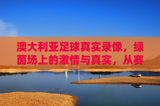 澳大利亚足球真实录像,绿茵场上的激情与真实,从赛场风云到球迷心跳的现场纪实,澳大利亚足球真实录像,绿茵场上的激情与真实,从赛场风云到球迷心跳的现场纪实