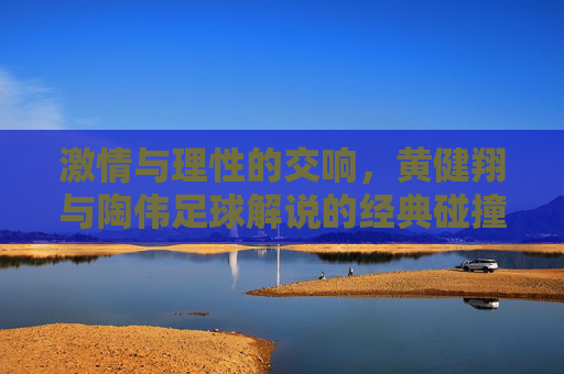 激情与理性的交响，黄健翔与陶伟足球解说的经典碰撞与时代印记