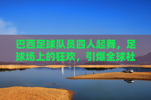 巴西足球队员四人起舞,足球场上的狂欢,引爆全球社交媒体