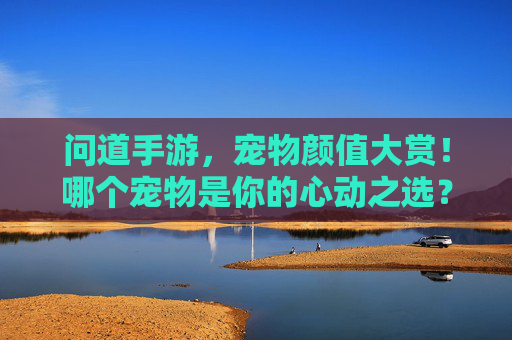 问道手游,宠物颜值大赏!哪个宠物是你的心动之选?问道手游,宠物颜值大赏!哪个宠物是你的心动之选?
