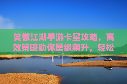 笑傲江湖手游卡星攻略，高效策略助你星级飙升，轻松解锁高级玩法
