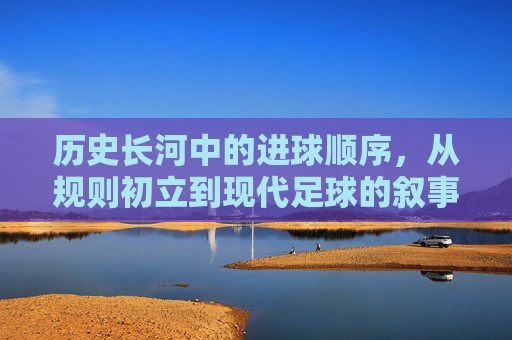 历史长河中的进球顺序,从规则初立到现代足球的叙事脉络,历史长河中的进球顺序,从规则初立到现代足球的叙事脉络