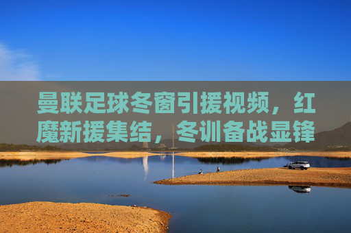 曼联足球冬窗引援视频,红魔新援集结,冬训备战显锋芒