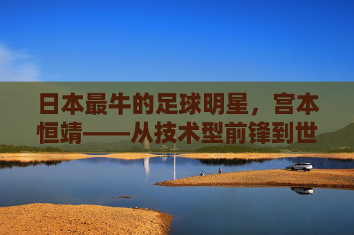 日本最牛的足球明星，宫本恒靖——从技术型前锋到世界顶级锋线巨星的传奇崛起，日本最牛的足球明星，宫本恒靖——从技术型前锋到世界顶级锋线巨星的传奇崛起