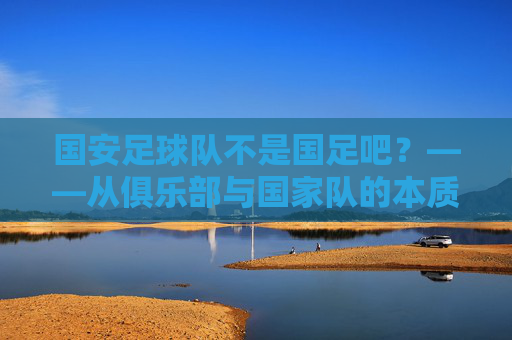 国安足球队不是国足吧?——从俱乐部与国家队的本质差异看足球的多元世界