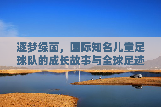 逐梦绿茵,国际知名儿童足球队的成长故事与全球足迹
