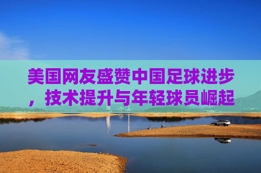 美国网友盛赞中国足球进步,技术提升与年轻球员崛起的见证