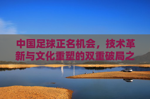 中国足球正名机会,技术革新与文化重塑的双重破局之路,中国足球正名机会,技术革新与文化重塑的双重破局之路