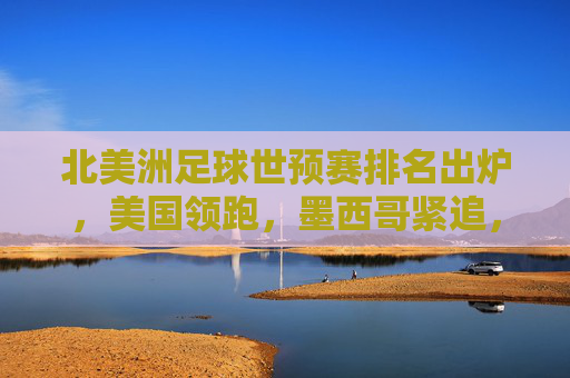 北美洲足球世预赛排名出炉，美国领跑，墨西哥紧追，加拿大面临晋级压力