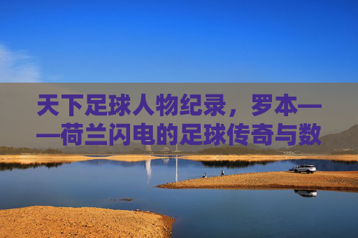 天下足球人物纪录,罗本——荷兰闪电的足球传奇与数据传奇