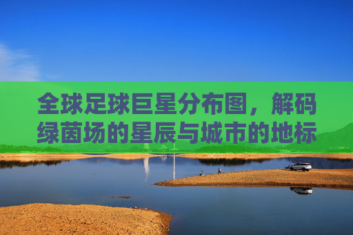 全球足球巨星分布图,解码绿茵场的星辰与城市的地标,全球足球巨星分布图,解码绿茵场的星辰与城市的地标
