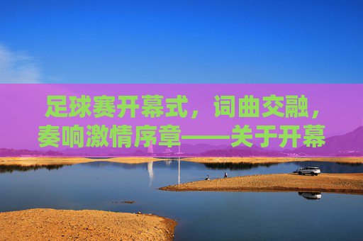 足球赛开幕式,词曲交融,奏响激情序章——关于开幕式词曲的设计与价值,足球赛开幕式,词曲交融奏响激情序章——关于开幕式词曲的设计与价值