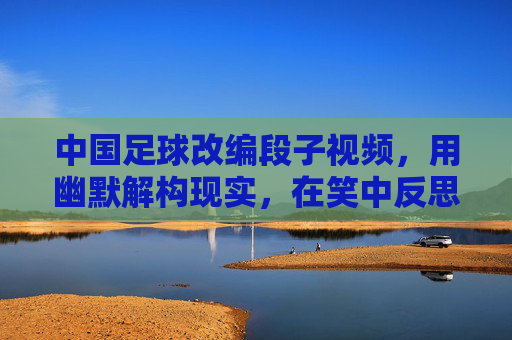 中国足球改编段子视频,用幽默解构现实,在笑中反思足球困境,中国足球改编段子视频,用幽默解构现实,在笑中反思足球困境