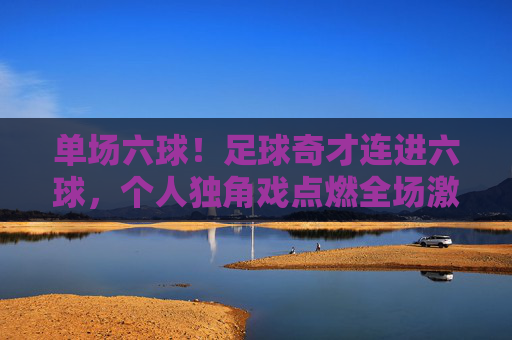 单场六球！足球奇才连进六球，个人独角戏点燃全场激情