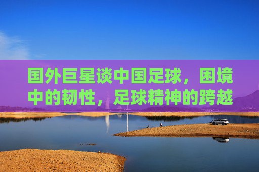 国外巨星谈中国足球，困境中的韧性，足球精神的跨越国界共鸣