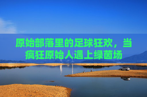 原始部落里的足球狂欢,当疯狂原始人遇上绿茵场