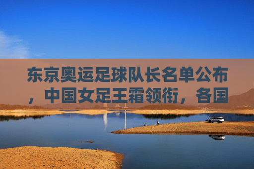 东京奥运足球队长名单公布,中国女足王霜领衔,各国核心齐聚赛场,展现领导力与竞技风采