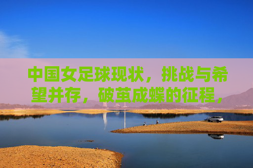 中国女足球现状,挑战与希望并存,破茧成蝶的征程,中国女足球,现状、挑战与希望并存,破茧成蝶的征程