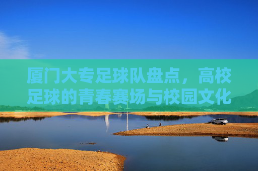 厦门大专足球队盘点，高校足球的青春赛场与校园文化传承，厦门大专足球队盘点，高校足球的青春赛场与校园文化传承