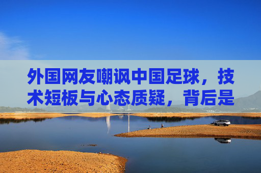 外国网友嘲讽中国足球,技术短板与心态质疑,背后是哪些现实挑战?