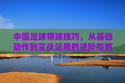 中国足球带球技巧,从基础动作到实战运用的进阶指南,中国足球带球技巧,从基础动作到实战运用的进阶指南