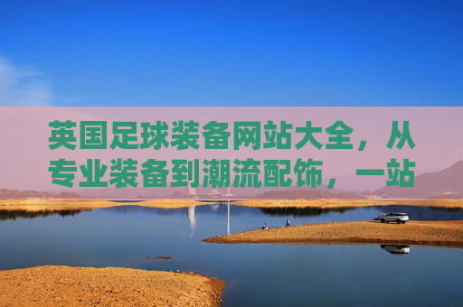 英国足球装备网站大全，从专业装备到潮流配饰，一站式选购指南