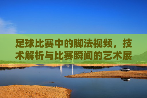 足球比赛中的脚法视频，技术解析与比赛瞬间的艺术展现