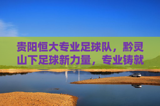 贵阳恒大专业足球队,黔灵山下足球新力量,专业铸就梦想之路,贵阳恒大专业足球队,黔灵山下足球新力量,专业铸就梦想之路