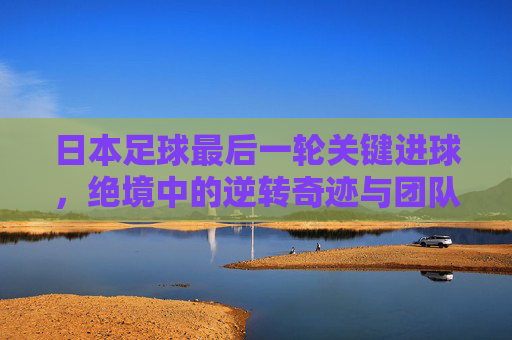 日本足球最后一轮关键进球,绝境中的逆转奇迹与团队荣耀