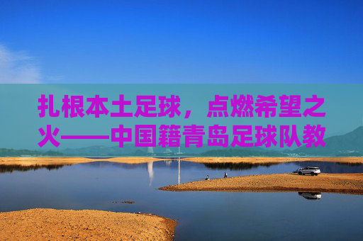 扎根本土足球,点燃希望之火——中国籍青岛足球队教练的执教征程,扎根本土足球,点燃希望之火——中国籍青岛足球队教练的执教征程