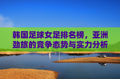 韩国足球女足排名榜,亚洲劲旅的竞争态势与实力分析,韩国女足排名榜,亚洲劲旅竞争态势与实力分析