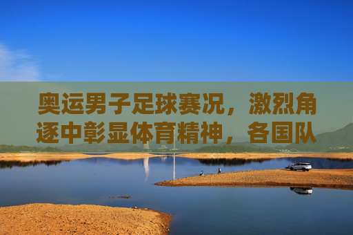 奥运男子足球赛况，激烈角逐中彰显体育精神，各国队伍争夺荣耀的精彩故事，奥运男子足球赛况，激烈角逐中彰显体育精神，各国队伍为荣耀而战的精彩故事