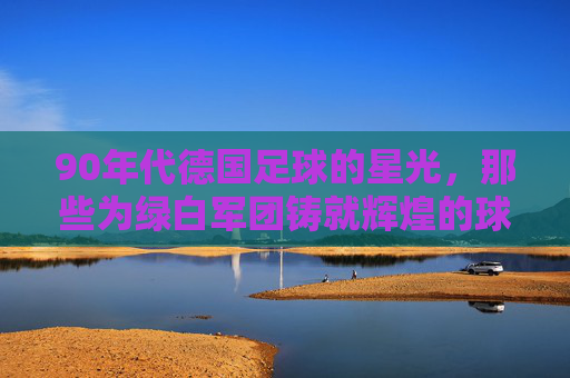 90年代德国足球的星光，那些为绿白军团铸就辉煌的球星们