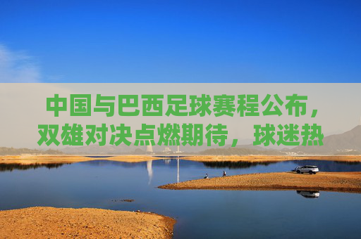 中国与巴西足球赛程公布，双雄对决点燃期待，球迷热议焦点，中国与巴西足球赛程公布，双雄对决点燃期待 球迷热议焦点