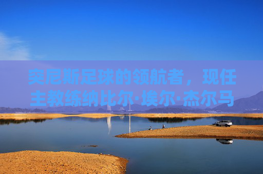突尼斯足球的领航者,现任主教练纳比尔·埃尔·杰尔马与国家队的新征程