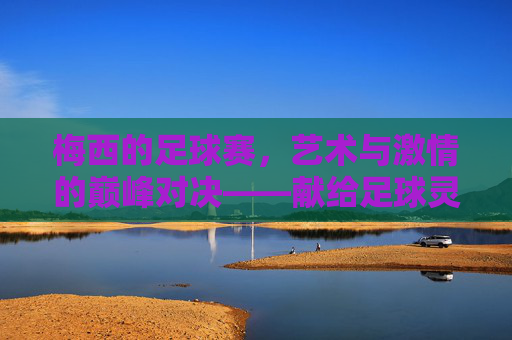 梅西的足球赛，艺术与激情的巅峰对决——献给足球灵魂的永恒赞歌，梅西的足球赛，艺术与激情的巅峰对决——献给足球灵魂的永恒赞歌