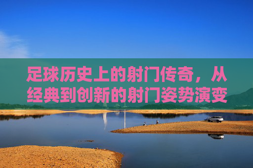 足球历史上的射门传奇,从经典到创新的射门姿势演变