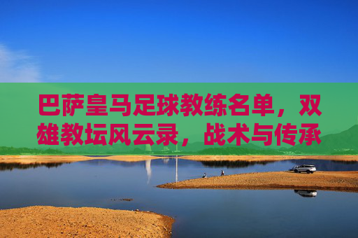 巴萨皇马足球教练名单,双雄教坛风云录,战术与传承的交织,巴萨皇马足球教练名单,双雄教坛风云录与战术传承的交织