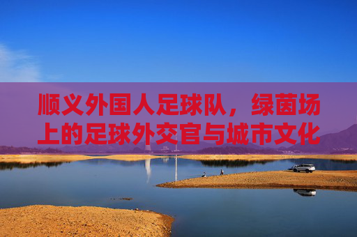 顺义外国人足球队,绿茵场上的足球外交官与城市文化新名片